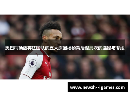 奥巴梅扬放弃法国队的五大原因揭秘背后深层次的选择与考虑 奥巴梅扬放弃法国队的五大原因揭秘背后深层次的选择与考虑