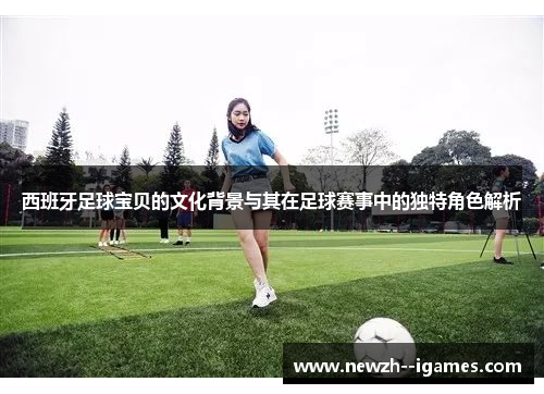 西班牙足球宝贝的文化背景与其在足球赛事中的独特角色解析 西班牙足球宝贝的文化背景与其在足球赛事中的独特角色解析