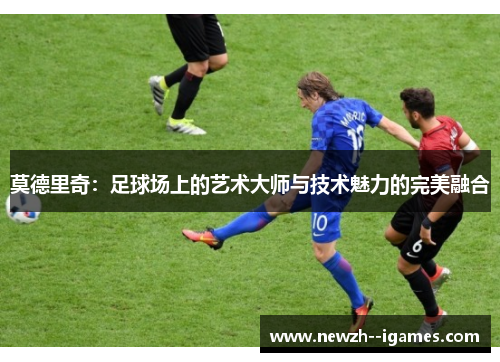 莫德里奇:足球场上的艺术大师与技术魅力的完美融合 莫德里奇:足球场上的艺术大师与技术魅力的完美融合