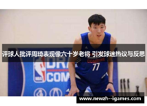 评球人批评周琦表现像六十岁老将 引发球迷热议与反思
