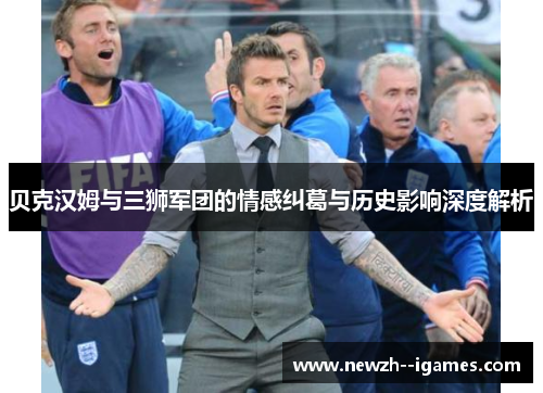 贝克汉姆与三狮军团的情感纠葛与历史影响深度解析 贝克汉姆与三狮军团的情感纠葛与历史影响深度解析