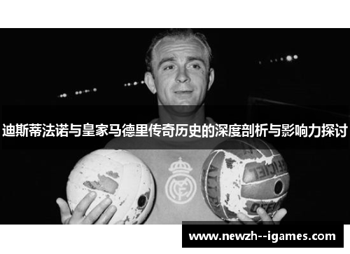 迪斯蒂法诺与皇家马德里传奇历史的深度剖析与影响力探讨