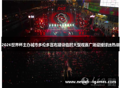 2026世界杯主办城市多伦多宣布建设临时大型观赛广场迎接球迷热潮