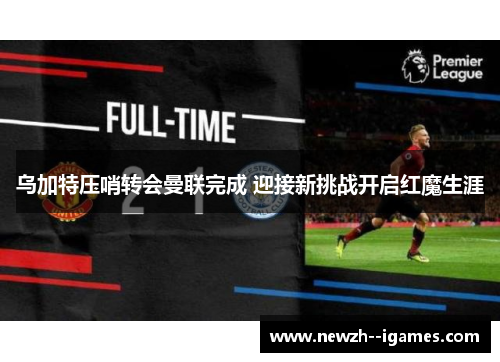 乌加特压哨转会曼联完成 迎接新挑战开启红魔生涯