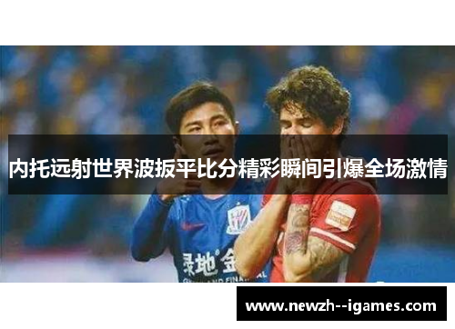 内托远射世界波扳平比分精彩瞬间引爆全场激情