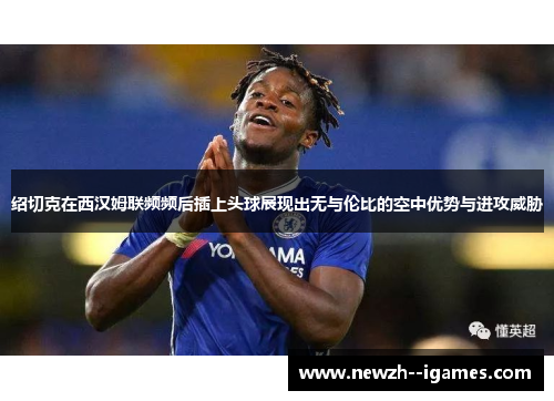 绍切克在西汉姆联频频后插上头球展现出无与伦比的空中优势与进攻威胁 绍切克在西汉姆联频频后插上头球展现出无与伦比的空中优势与进攻威胁