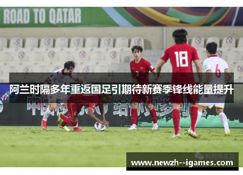 阿兰时隔多年重返国足引期待新赛季锋线能量提升 阿兰时隔多年重返国足引期待新赛季锋线能量提升