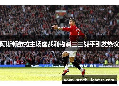 阿斯顿维拉主场鏖战利物浦三三战平引发热议 阿斯顿维拉主场鏖战利物浦三三战平引发热议