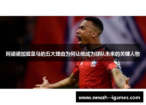 阿诺德加盟皇马的五大理由为何让他成为球队未来的关键人物