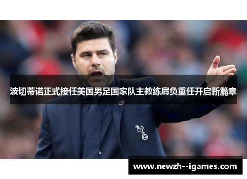 波切蒂诺正式接任美国男足国家队主教练肩负重任开启新篇章 波切蒂诺正式接任美国男足国家队主教练肩负重任开启新篇章